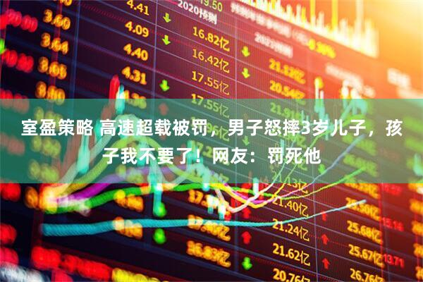 室盈策略 高速超载被罚，男子怒摔3岁儿子，孩子我不要了！网友：罚死他