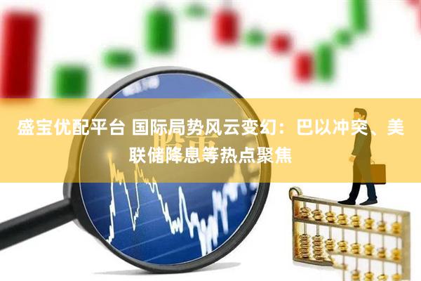 盛宝优配平台 国际局势风云变幻：巴以冲突、美联储降息等热点聚焦