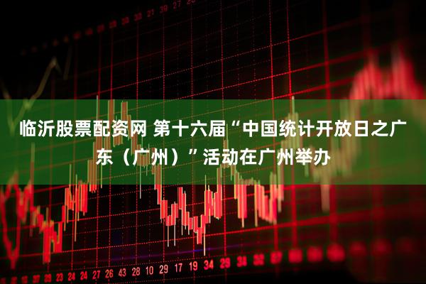 临沂股票配资网 第十六届“中国统计开放日之广东（广州）”活动在广州举办