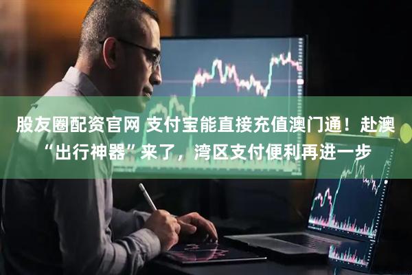 股友圈配资官网 支付宝能直接充值澳门通！赴澳“出行神器”来了，湾区支付便利再进一步