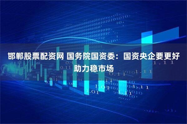 邯郸股票配资网 国务院国资委：国资央企要更好助力稳市场