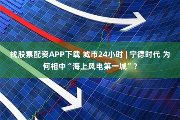 找股票配资APP下载 城市24小时 | 宁德时代 为何相中“海上风电第一城”？