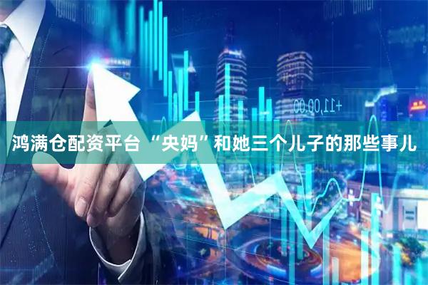 鸿满仓配资平台 “央妈”和她三个儿子的那些事儿
