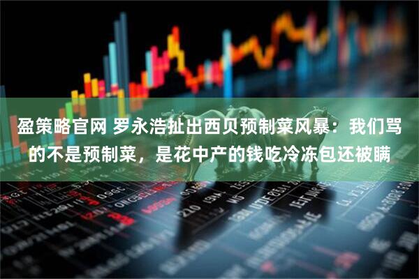 盈策略官网 罗永浩扯出西贝预制菜风暴：我们骂的不是预制菜，是花中产的钱吃冷冻包还被瞒