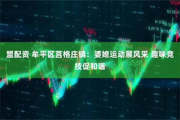 盟配资 牟平区莒格庄镇：婆媳运动展风采 趣味竞技促和谐