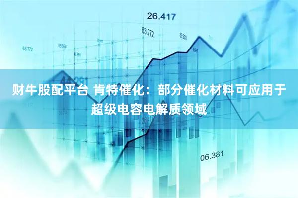 财牛股配平台 肯特催化：部分催化材料可应用于超级电容电解质领域