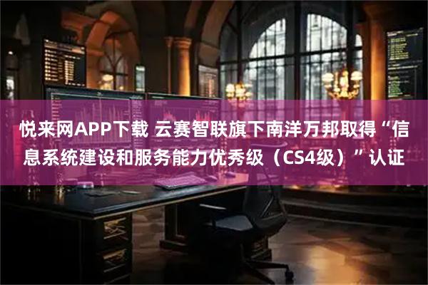 悦来网APP下载 云赛智联旗下南洋万邦取得“信息系统建设和服务能力优秀级（CS4级）”认证