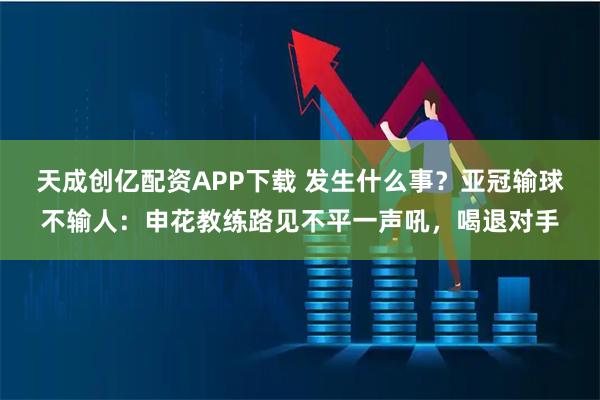 天成创亿配资APP下载 发生什么事？亚冠输球不输人：申花教练路见不平一声吼，喝退对手