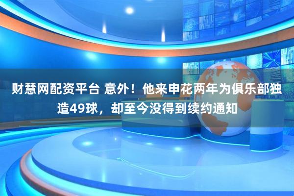 财慧网配资平台 意外！他来申花两年为俱乐部独造49球，却至今没得到续约通知