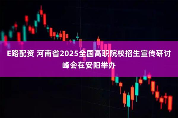E路配资 河南省2025全国高职院校招生宣传研讨峰会在安阳举办