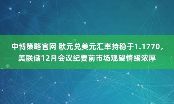 中博策略官网 欧元兑美元汇率持稳于1.1770，美联储12月会议纪要前市场观望情绪浓厚