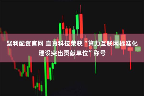 聚利配资官网 直真科技荣获“算力互联网标准化建设突出贡献单位”称号