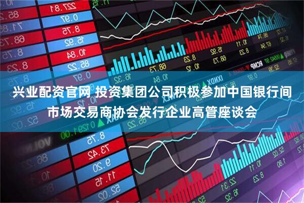 兴业配资官网 投资集团公司积极参加中国银行间市场交易商协会发行企业高管座谈会