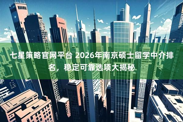 七星策略官网平台 2026年南京硕士留学中介排名，稳定可靠选项大揭秘