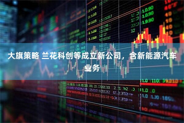 大旗策略 兰花科创等成立新公司，含新能源汽车业务