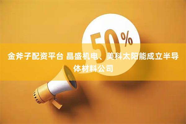 金斧子配资平台 晶盛机电、美科太阳能成立半导体材料公司