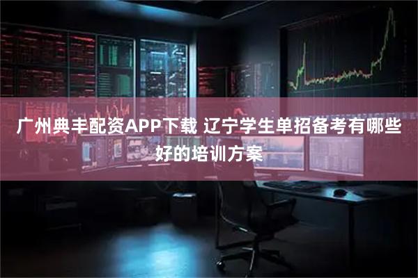 广州典丰配资APP下载 辽宁学生单招备考有哪些好的培训方案