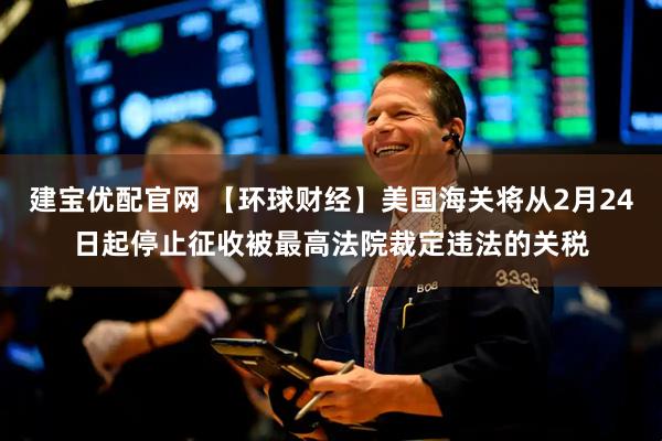 建宝优配官网 【环球财经】美国海关将从2月24日起停止征收被最高法院裁定违法的关税