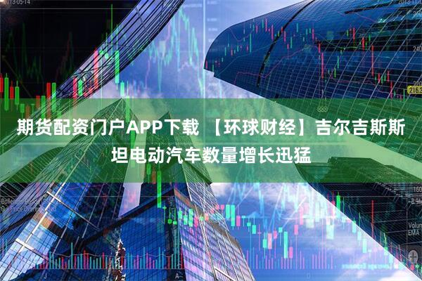 期货配资门户APP下载 【环球财经】吉尔吉斯斯坦电动汽车数量增长迅猛