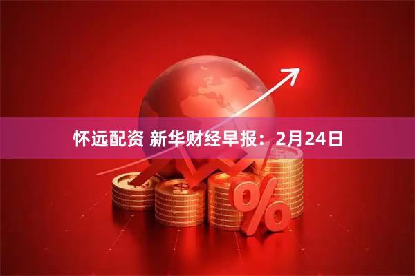 怀远配资 新华财经早报：2月24日