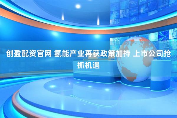 创盈配资官网 氢能产业再获政策加持 上市公司抢抓机遇