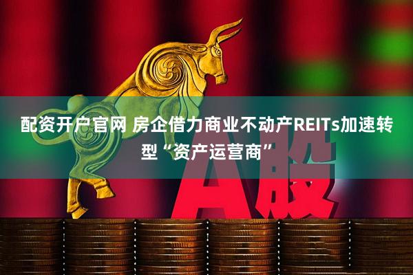 配资开户官网 房企借力商业不动产REITs加速转型“资产运营商”
