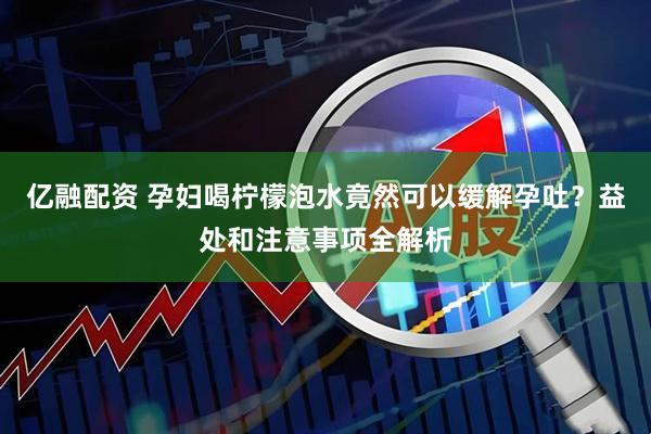 亿融配资 孕妇喝柠檬泡水竟然可以缓解孕吐？益处和注意事项全解析