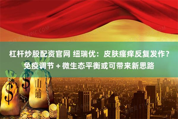 杠杆炒股配资官网 纽瑞优：皮肤瘙痒反复发作？免疫调节＋微生态平衡或可带来新思路