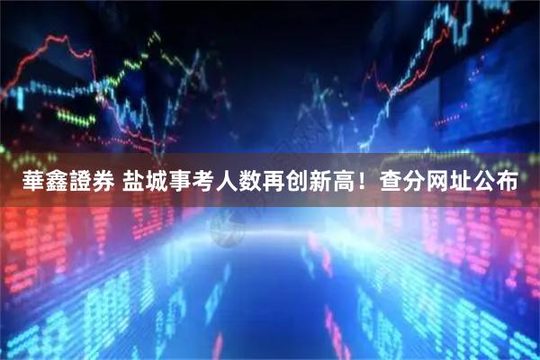 華鑫證券 盐城事考人数再创新高！查分网址公布