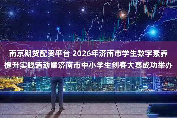 南京期货配资平台 2026年济南市学生数字素养提升实践活动暨济南市中小学生创客大赛成功举办