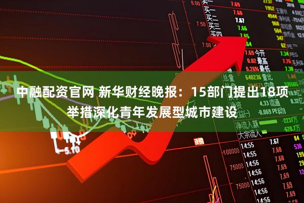 中融配资官网 新华财经晚报：15部门提出18项举措深化青年发展型城市建设