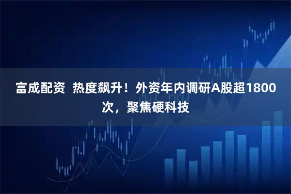 富成配资  热度飙升！外资年内调研A股超1800次，聚焦硬科技