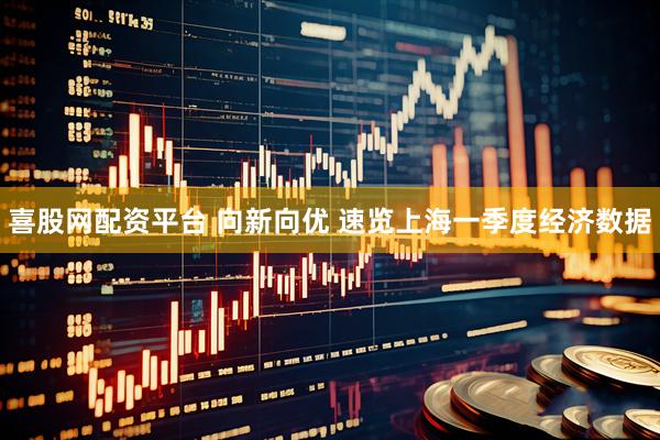 喜股网配资平台 向新向优 速览上海一季度经济数据